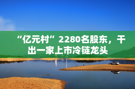 “亿元村”2280名股东,干出一家上市冷链龙头 “亿元村”2280名股东,干出一家上市冷链龙头