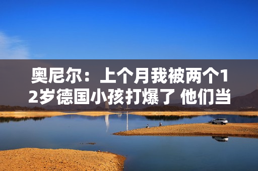 奥尼尔：上个月我被两个12岁德国小孩打爆了 他们当时在练球