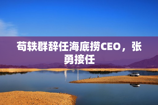 苟轶群辞任海底捞CEO，张勇接任