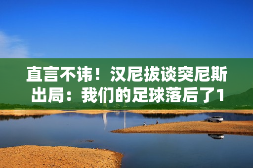 直言不讳！汉尼拔谈突尼斯出局：我们的足球落后了10年，必须反思