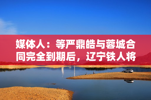 媒体人:等严鼎皓与蓉城合同完全到期后,辽宁铁人将官宣其加盟 媒体人:等严鼎皓与蓉城合同完全到期后,辽宁铁人将官宣其加盟