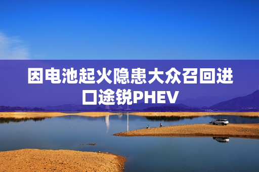因电池起火隐患大众召回进口途锐PHEV