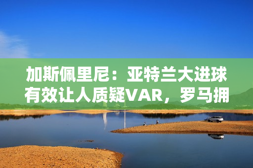 加斯佩里尼：亚特兰大进球有效让人质疑VAR，罗马拥有最好的机会