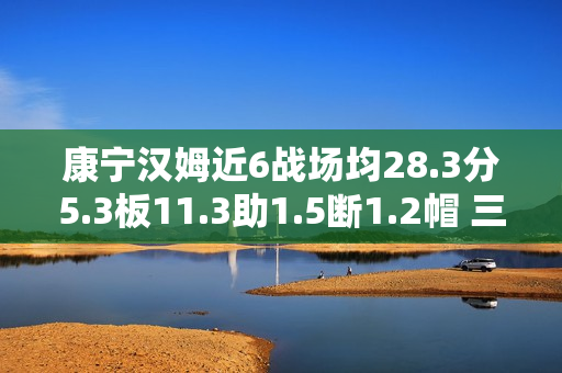 康宁汉姆近6战场均28.3分5.3板11.3助1.5断1.2帽 三分命中率43.8% 康宁汉姆近6战场均28.3分5.3板11.3助1.5断1.2帽 三分命中率43.8%