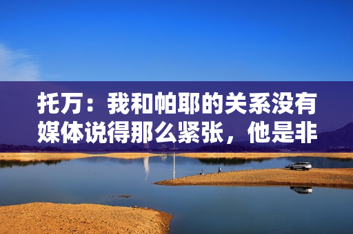 托万：我和帕耶的关系没有媒体说得那么紧张，他是非凡的球员