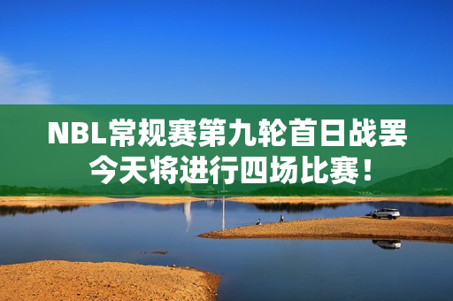 NBL常规赛第九轮首日战罢 今天将进行四场比赛！