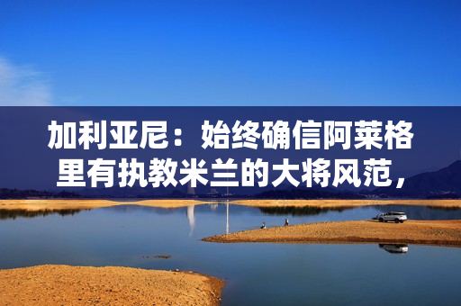 加利亚尼：始终确信阿莱格里有执教米兰的大将风范，他改变了米兰