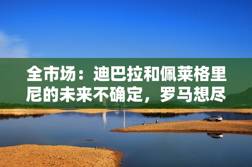 全市场：迪巴拉和佩莱格里尼的未来不确定，罗马想尽快续约切利克