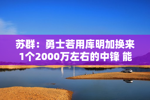 苏群：勇士若用库明加换来1个2000万左右的中锋 能对护筐进行修补