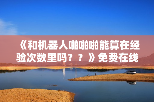《和机器人啪啪啪能算在经验次数里吗？？》免费在线观看高清完整版