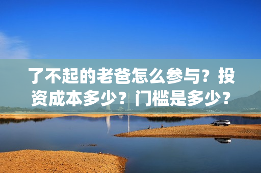 了不起的老爸怎么参与？投资成本多少？门槛是多少？哪一家公司的合同(了不 起的老爸)