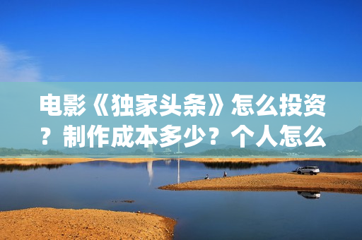 电影《独家头条》怎么投资？制作成本多少？个人怎么参与？(独家头条女主角)