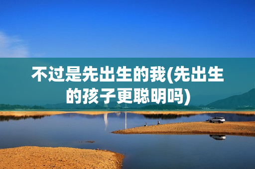 不过是先出生的我(先出生的孩子更聪明吗)