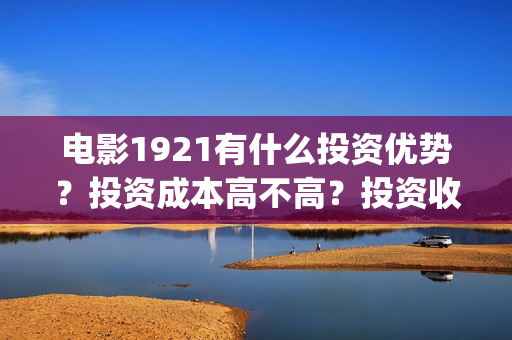 电影1921有什么投资优势？投资成本高不高？投资收益什么时候到账？(1921电影令人最有感受的镜头)