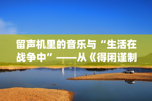 留声机里的音乐与“生活在战争中”——从《得闲谨制》的插曲看抗战时期的文艺(留声机 音乐) 留声机里的音乐与“生活在战争中”——从《得闲谨制》的插曲看抗战时期的文艺(留声机 音乐)