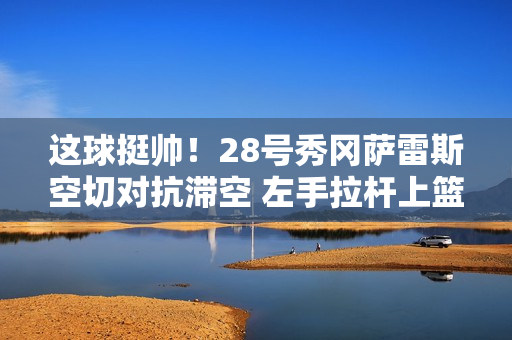 这球挺帅！28号秀冈萨雷斯空切对抗滞空 左手拉杆上篮命中！