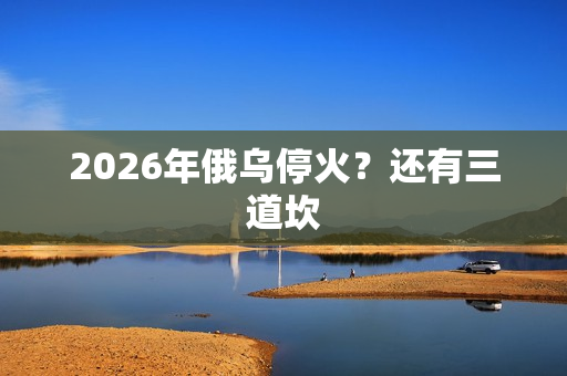 2026年俄乌停火?还有三道坎 2026年俄乌停火?还有三道坎