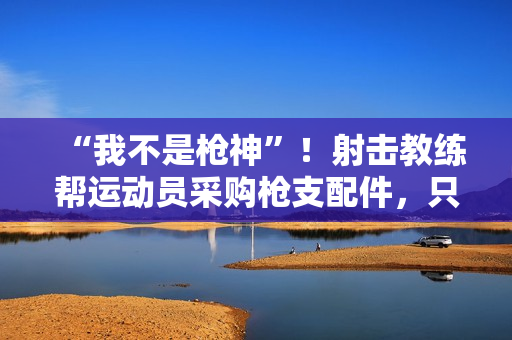 “我不是枪神”!射击教练帮运动员采购枪支配件,只赚4万被判10年 “我不是枪神”!射击教练帮运动员采购枪支配件,只赚4万被判10年