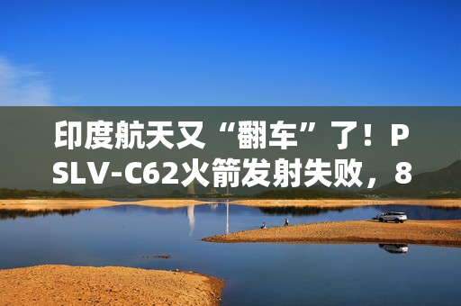 印度航天又“翻车”了！PSLV-C62火箭发射失败，8个月内两连栽，17颗卫星都送进了印度洋