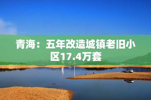 青海:五年改造城镇老旧小区17.4万套 青海:五年改造城镇老旧小区17.4万套