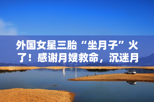 外国女星三胎“坐月子”火了！感谢月嫂救命，沉迷月子餐和养生茶