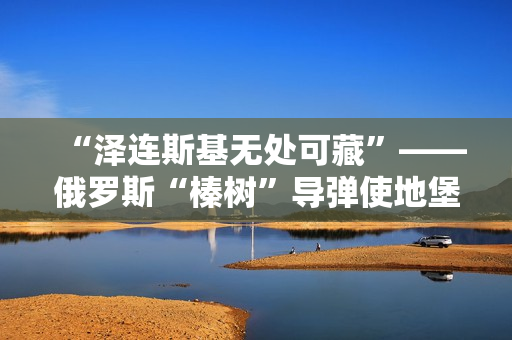 “泽连斯基无处可藏”——俄罗斯“榛树”导弹使地堡形同虚设
