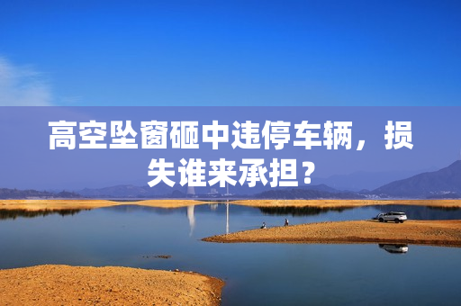 高空坠窗砸中违停车辆,损失谁来承担? 高空坠窗砸中违停车辆,损失谁来承担?