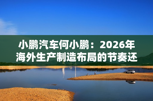 小鹏汽车何小鹏：2026年海外生产制造布局的节奏还会进一步加快