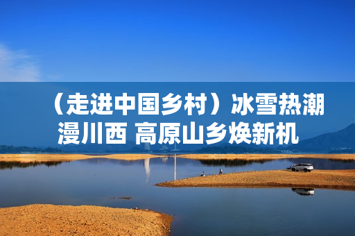 (走进中国乡村)冰雪热潮漫川西 高原山乡焕新机 (走进中国乡村)冰雪热潮漫川西 高原山乡焕新机