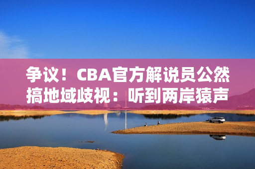 争议！CBA官方解说员公然搞地域歧视：听到两岸猿声处罚结果来了