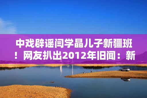中戏辟谣闫学晶儿子新疆班！网友扒出2012年旧闻：新疆定向培养137名青年