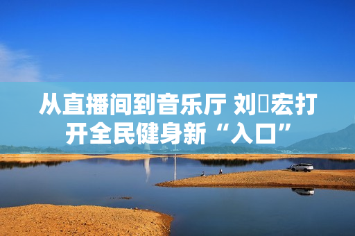 从直播间到音乐厅 刘畊宏打开全民健身新“入口”