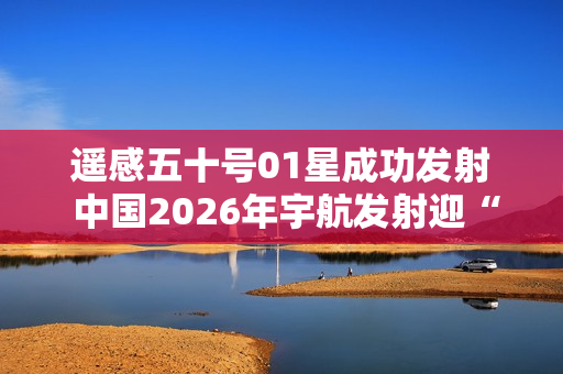 遥感五十号01星成功发射 中国2026年宇航发射迎“开门红”