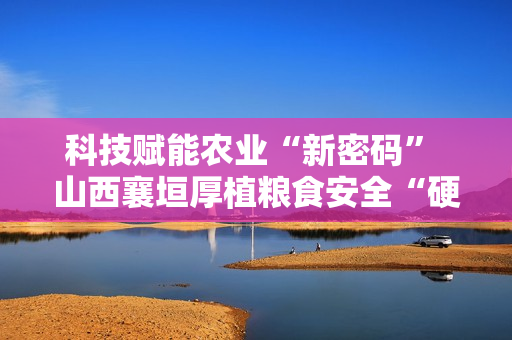 科技赋能农业“新密码” 山西襄垣厚植粮食安全“硬支撑” 科技赋能农业“新密码” 山西襄垣厚植粮食安全“硬支撑”