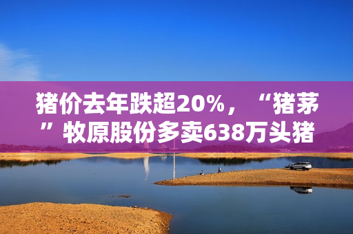猪价去年跌超20%，“猪茅”牧原股份多卖638万头猪，进账少了34亿元