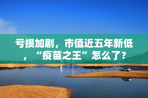 亏损加剧，市值近五年新低，“疫苗之王”怎么了？
