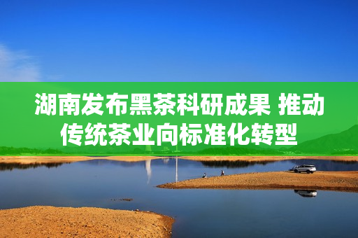湖南发布黑茶科研成果 推动传统茶业向标准化转型 湖南发布黑茶科研成果 推动传统茶业向标准化转型