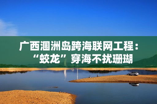 广西涠洲岛跨海联网工程:“蛟龙”穿海不扰珊瑚 广西涠洲岛跨海联网工程:“蛟龙”穿海不扰珊瑚