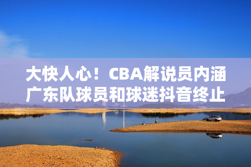 大快人心！CBA解说员内涵广东队球员和球迷抖音终止其解说资格