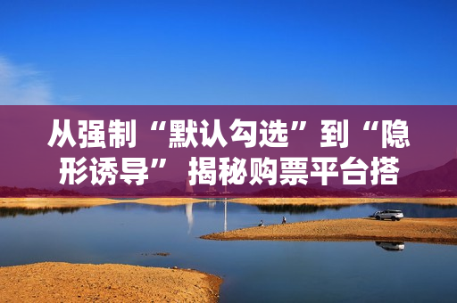 从强制“默认勾选”到“隐形诱导” 揭秘购票平台搭售套路 从强制“默认勾选”到“隐形诱导” 揭秘购票平台搭售套路