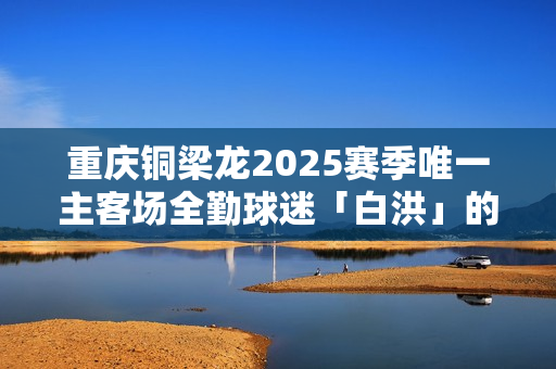重庆铜梁龙2025赛季唯一主客场全勤球迷「白洪」的故事