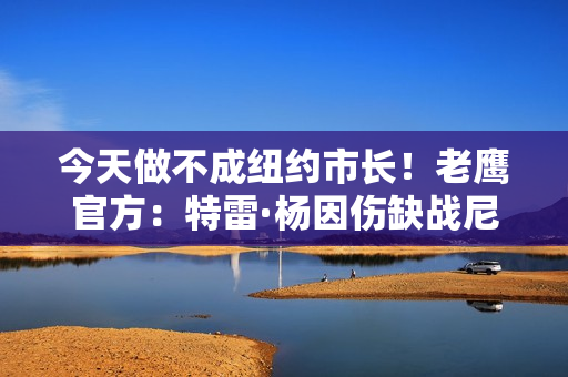 今天做不成纽约市长！老鹰官方：特雷·杨因伤缺战尼克斯