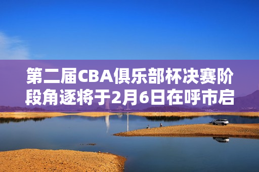 第二届CBA俱乐部杯决赛阶段角逐将于2月6日在呼市启幕 第二届CBA俱乐部杯决赛阶段角逐将于2月6日在呼市启幕
