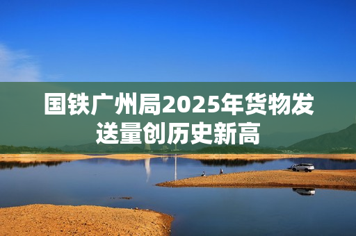 国铁广州局2025年货物发送量创历史新高