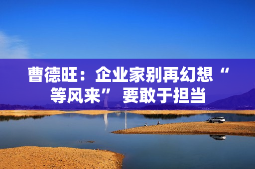 曹德旺:企业家别再幻想“等风来” 要敢于担当 曹德旺:企业家别再幻想“等风来” 要敢于担当
