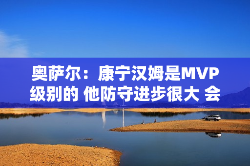 奥萨尔:康宁汉姆是MVP级别的 他防守进步很大 会主动防箭头人物 奥萨尔:康宁汉姆是MVP级别的 他防守进步很大 会主动防箭头人物