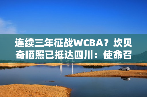 连续三年征战WCBA？坎贝奇晒照已抵达四川：使命召唤🇨🇳🐼
