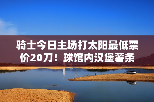骑士今日主场打太阳最低票价20刀!球馆内汉堡薯条组合都要24刀 骑士今日主场打太阳最低票价20刀!球馆内汉堡薯条组合都要24刀