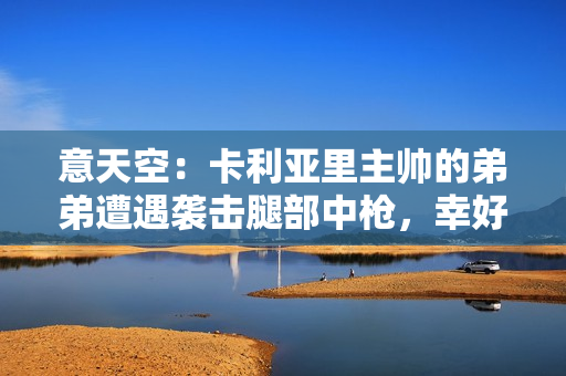 意天空：卡利亚里主帅的弟弟遭遇袭击腿部中枪，幸好没有生命危险