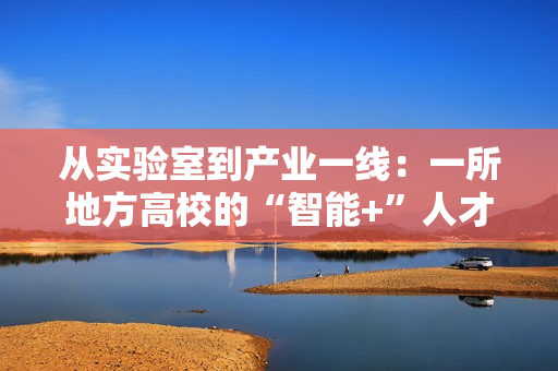 从实验室到产业一线：一所地方高校的“智能+”人才培养突围战